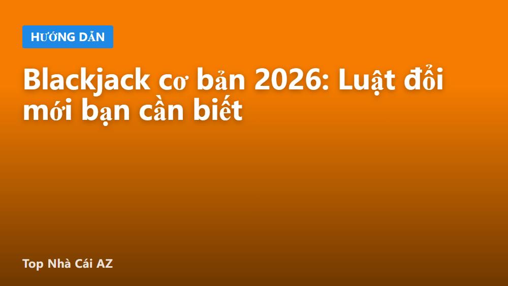 Blackjack cơ bản 2026: Luật đổi mới bạn cần biết