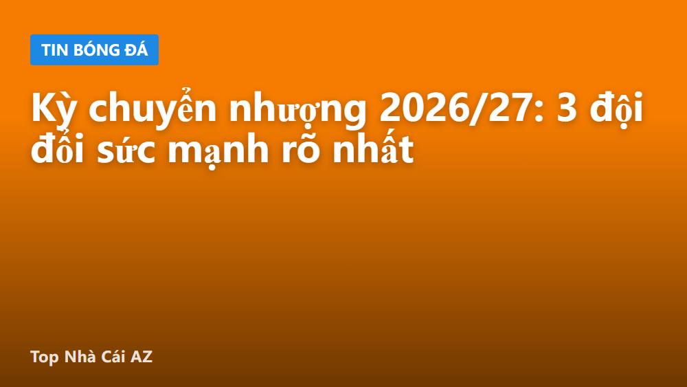Kỳ chuyển nhượng 2026/27: 3 đội đổi sức mạnh rõ nhất